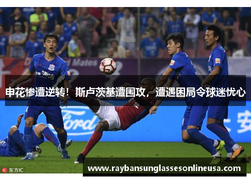 申花惨遭逆转！斯卢茨基遭围攻，遭遇困局令球迷忧心