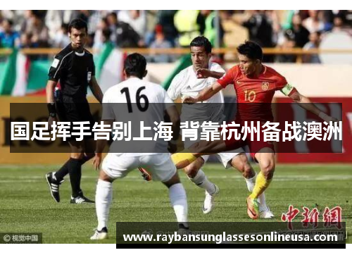 国足挥手告别上海 背靠杭州备战澳洲