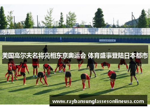 美国高尔夫名将亮相东京奥运会 体育盛事登陆日本都市